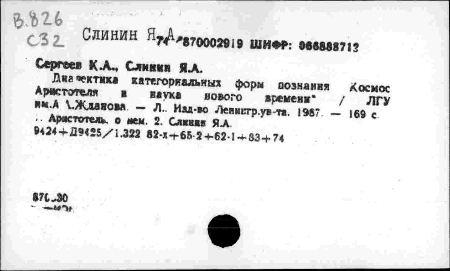 ﻿ЪМ-Ь
с32_ Слинин Я74и,,7мои
19 ШИФР: 066888712
Сергеев КА.. Слинин ЯА.
Днг «ектика категориальных форм познания Космос Аристотеля в наука нового времени' / ЛГУ вм.А ^Жданова — Л.. Им-во Ленистр.ув та. 1987. — 169 с .. Аристотель, о нем. 2. Слиняв ЯА
9424+ Д9425/1.322 82-х-г65 2+-62-1-«-83 + 74
871-30 - —**•»»